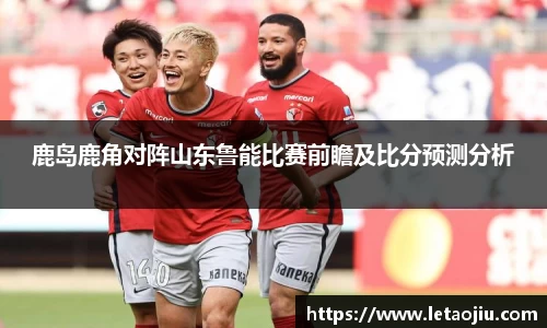 鹿岛鹿角对阵山东鲁能比赛前瞻及比分预测分析